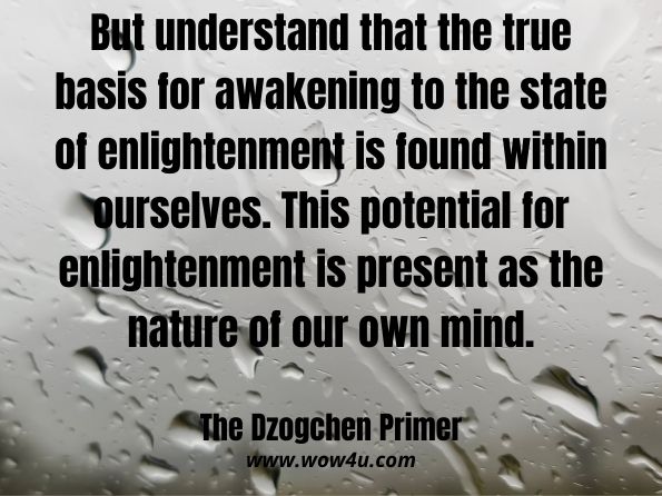 But understand that the true basis for awakening to the state of enlightenment is found within ourselves. This potential for enlightenment is present as the nature of our own mind. The Dzogchen Primer:  