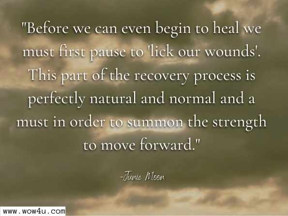 Before we can even begin to heal we must first pause to 'lick our wounds'. This part of the recovery process is perfectly natural and normal and a must in order to summon the strength to move forward.  Junie Moon , Surviving the Predators Among Us  