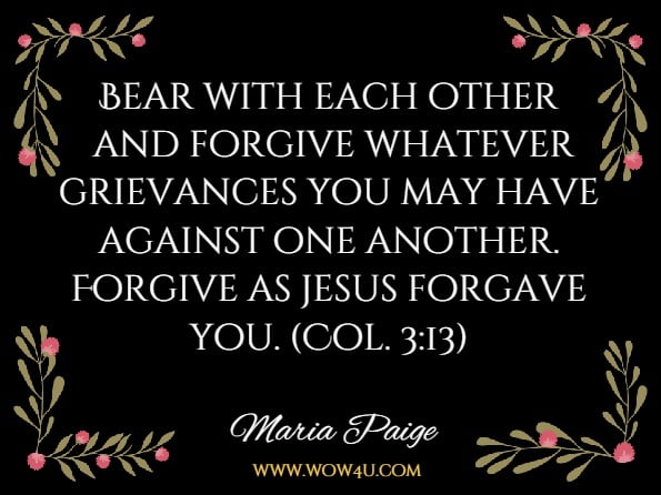 Bear with each other and forgive whatever grievances you may have against one another. Forgive as jesus forgave you. (Col. 3:13)Maria Paige Vosacek, Dedicated To The Soul /Sole Good Of Humanity