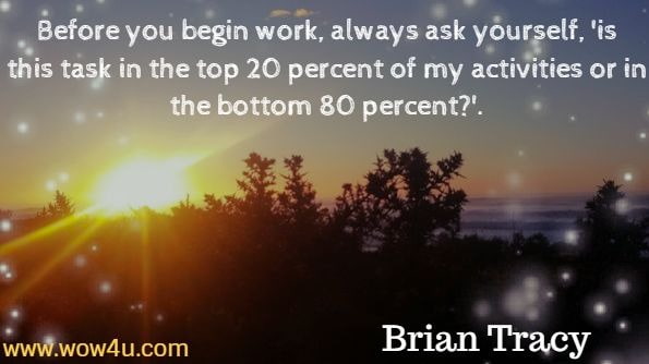 Before you begin work, always ask yourself, 'is this task in the top 20 percent of my activities or in the bottom 80 percent?'. Brian Tracy, Eat that Frog.