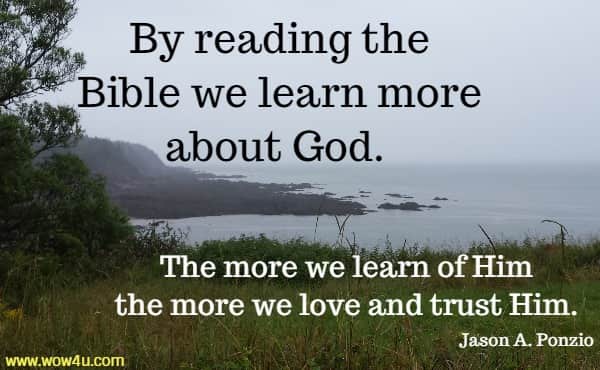 By reading the Bible we learn more about God. The more we learn
 of Him the more we love and trust Him. Jason A. Ponzio
