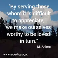 By serving those whom it is difficult to appreciate, we make ourselves worthy to be loved in turn. M. Ahlers