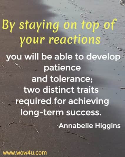 By staying on top of your reactions you will be able to develop patience
 and tolerance; two distinct traits required for achieving long-term success. Annabelle Higgins