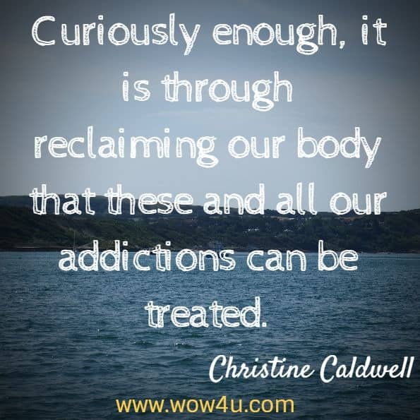 Curiously enough, it is through reclaiming our body that these and all our addictions can be treated. Christine Caldwell , Getting out bodies back 