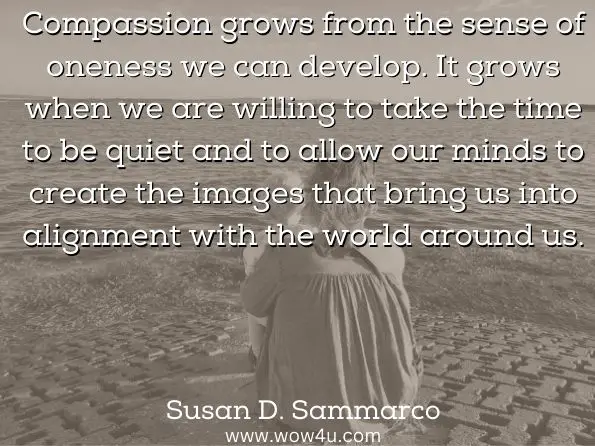 Compassion grows from the sense of oneness we can develop. It grows when we are willing to take the time to be quiet and to allow our minds to create the images that bring us into alignment with the world around us. 