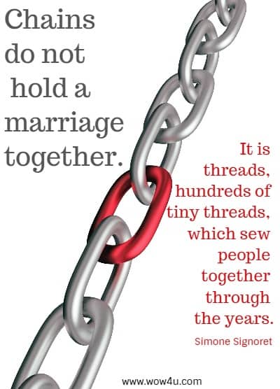 Chains do not hold a marriage together. It is threads, hundreds of tiny threads, 
which sew people together through the years.
  Simone Signoret