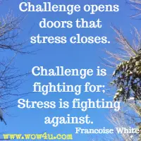 Challenge opens doors that stress closes. Challenge is fighting for; Stress is fighting against. Francoise White