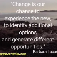Change is our chance to experience the new, to identify additional options and generate different opportunities. Barbara Lucas