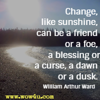 Change, like sunshine, can be a friend or a foe, a blessing or a curse, a dawn or a dusk. William Arthur Ward
