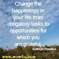Change the happenings in your life from obligatory tasks to opportunities for which you are grateful. Kathryn Prentice