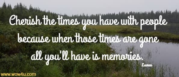 Cherish the times you have with people because when those
 times are gone all you'll have is memories. Lauren