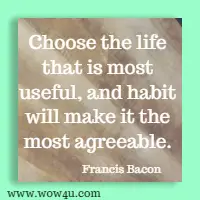 Choose the life that is most useful, and habit will make it the most agreeable. Francis Bacon