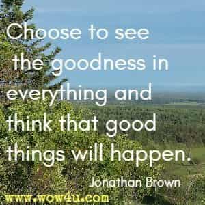 Choose to see the goodness in everything and think that good things will happen. Jonathan Brown