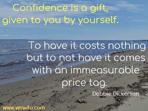Confidence is a gift, given to you by yourself. To have it costs nothing but to not have it comes with an immeasurable price tag. 
   Debbie Dickerson