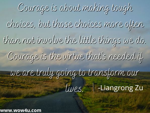 Courage is about making tough choices, but those choices more often than not involve the little things we do. Courage is the virtue that's needed if we are truly going to transform our lives.