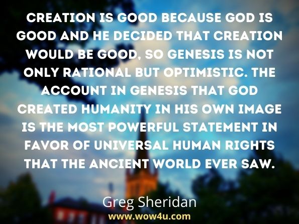 Creation is good because God is good and he decided that creation would be good, so Genesis is not only rational but optimistic. The account in Genesis that God created humanity in his own image is the most powerful statement in favor of universal human rights that the ancient world ever saw.
Greg Sheridan