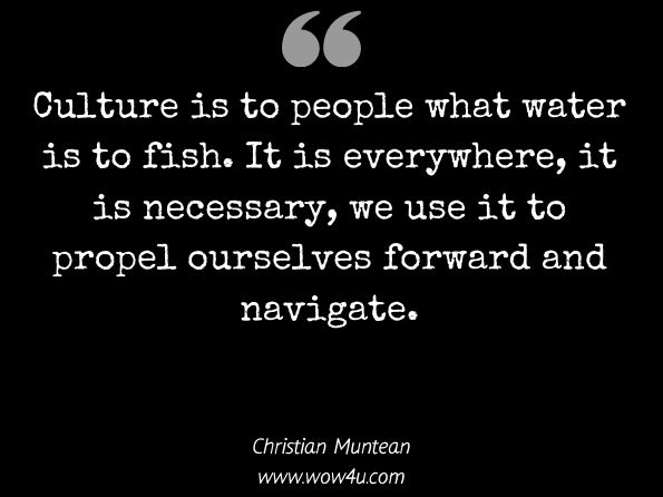  Culture is to people what water is to fish. It is everywhere, it is necessary, we use it to propel ourselves forward and navigate.
Christian Muntean, Conflict and Leadership