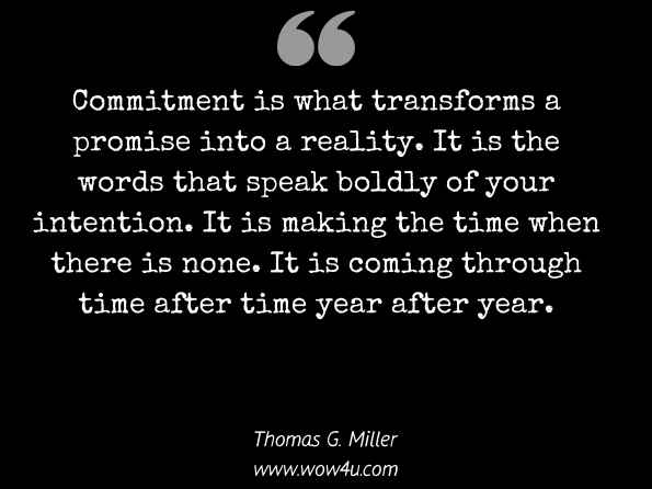  Commitment is what transforms a promise into a reality. It is the words that speak boldly of your intention. It is making the time when there is none. It is coming through time after time year after year. Thomas G. Miller, It's Your Business: So What Are You Going to Do About It?