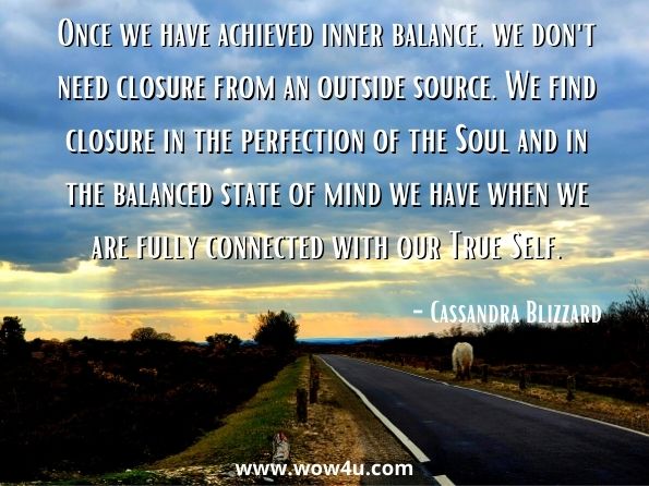 Once we have achieved inner balance, we don't need closure from an outside source. We find closure in the perfection of the Soul and in the balanced state of mind we have when we are fully connected with our True Self. Cassandra Blizzard, The Empowered Life + Part 
