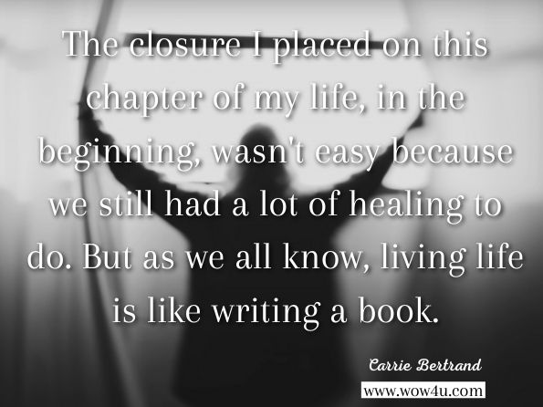 The closure I placed on this chapter of my life, in the beginning wasn't easy because we still had a lot of healing to do. But as we all know, living life is like writing a book. Carrie Bertrand, Awareness
