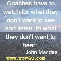 Coaches have to watch for what they don't want to see and listen  to what they don't want to hear.   John Madden 
