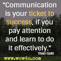 Communication is your ticket to success, if you pay attention and learn to do it effectively. Theo Gold