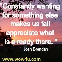 Constantly wanting for something else makes us fail appreciate what is already there. Josh Brendan