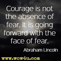 Courage is not the absence of fear. It is going forward with the face of fear.  Abraham Lincoln