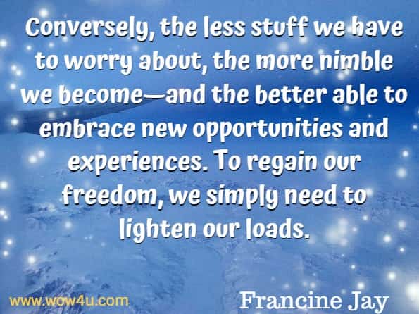 Conversely, the less stuff we have to worry about, the more nimble we become—and the better able to embrace new opportunities and experiences. To regain our freedom, we simply need to lighten our loads. Francine Jay, Miss Minimalist.