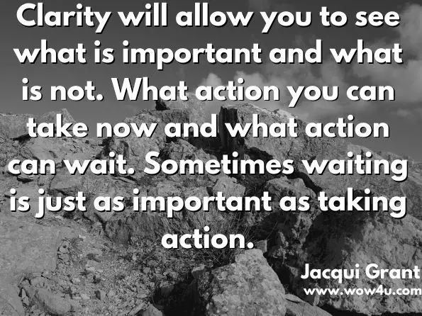 Clarity will allow you to see what is important and what is not. What action you can take now and what action can wait. Sometimes waiting is just as important as taking action.