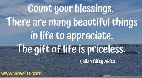 Count your blessings. There are many beautiful things in life to appreciate. The gift of life is priceless. 
Lailah Gifty Akita