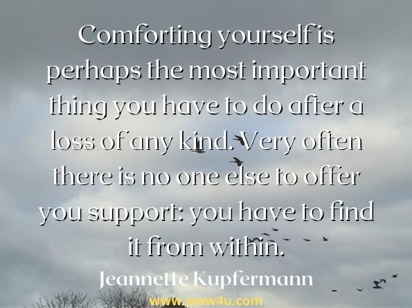 Comforting yourself is perhaps the most important thing you have to do after a loss of any kind. Very often there is no one else to offer you support: you have to find it from within. Jeannette Kupfermann, When the Crying's Done: