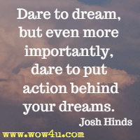 Dare to dream, but even more importantly, dare to put action behind your dreams. Josh Hinds