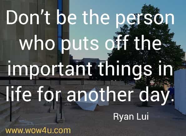 Don't be the person who puts off the important things in life for another day.
Ryan Lui