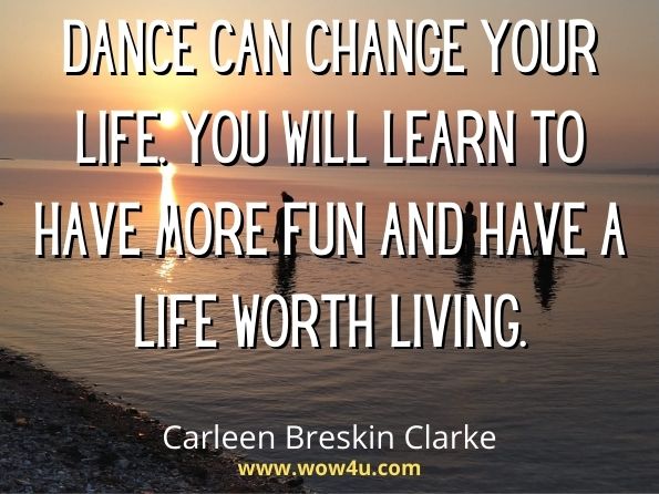 Dance can change your life. You will learn to have more fun and have a life worth living. Carleen Breskin Clarke, But I Can Still Dance 