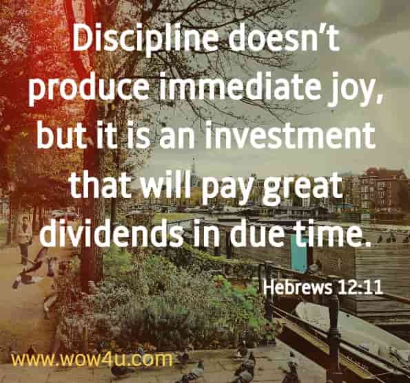 Discipline doesn’t produce immediate joy, but it is an investment that will pay great dividends in due time. Hebrews 12:11
