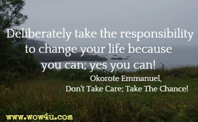 Deliberately take 
the responsibility to change your life because you can; yes you can! 
Okorote Emmanuel, Don't Take Care; Take The Chance!