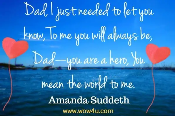 Dad, I just needed to let you know, To me you will always be, Dadï¿½you are a hero, You mean the world to me. Amanda Suddeth 
