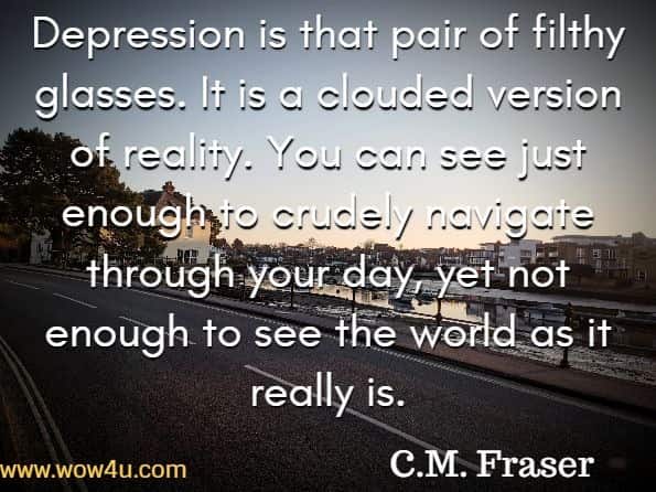 Depression is that pair of filthy glasses. It is a clouded version of reality. You can see just enough to crudely navigate through your day, yet not enough to see the world as it really is. C.M. Fraser, Deppy to Happy
