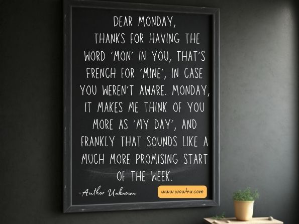 Dear Monday, thanks for having the word ‘mon’ in you, that’s French for ‘mine’, in case you weren’t aware. Monday, it makes me think of you more as ‘my day’, and frankly that sounds like a much more promising start of the week. Author Unknown