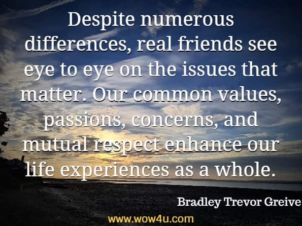 Despite numerous differences, real friends see eye to eye on the issues that matter. Our common values, passions, concerns, and mutual respect enhance our life experiences as a whole. Bradley Trevor Greive