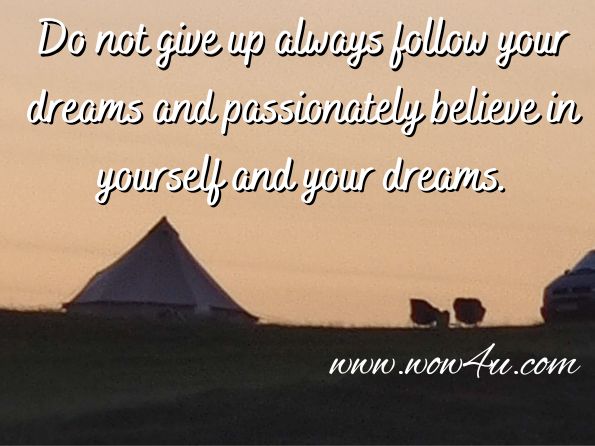 Do not give up always follow your dreams and passionately believe in yourself and your dreams.