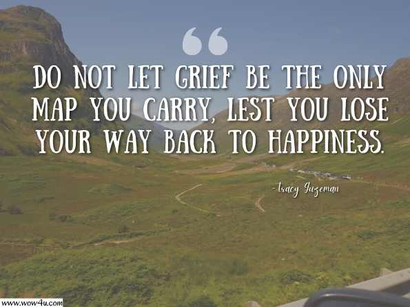 Do not let grief be the only map you carry, lest you lose your way back to happiness. Tracy Guzeman, The Gravity of Birds: A Novel 
