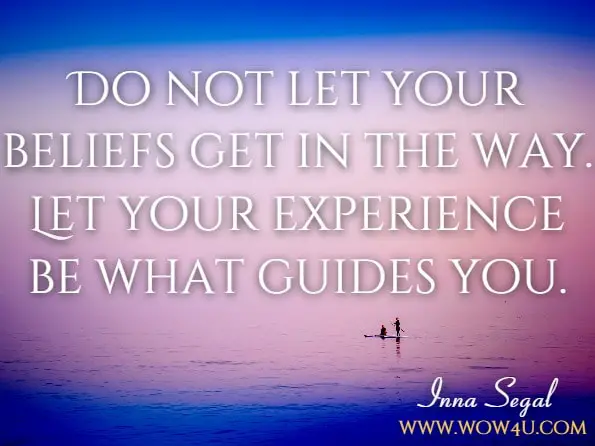 Do not let your beliefs get in the way. Let your experience be what guides you.Inna Segal, The Secret Language Of Your Body