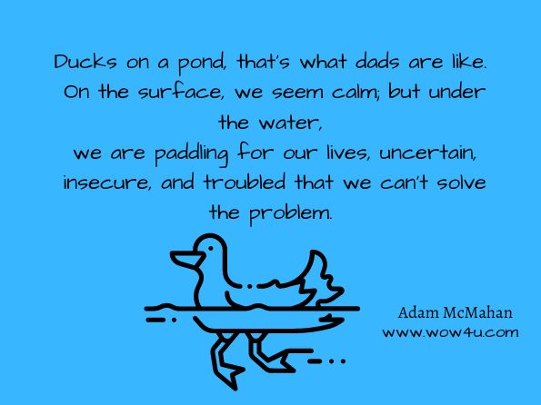 Ducks on a pond, that's what dads are like. On the surface, we seem calm; but under the water, we are paddling for our lives, uncertain, insecure, and troubled that we can't solve the problem. Adam McMahan, Godkward 
