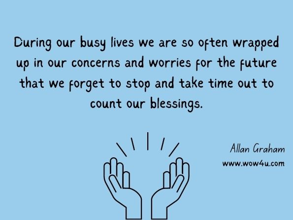During our busy lives we are so often wrapped up in our concerns and worries for the future that we forget to stop and take time out to count our blessings. Allan Graham, 52 Reflections Of Gold 