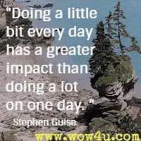 Doing a little bit every day has a greater impact than doing a lot on one day. Stephen Guise