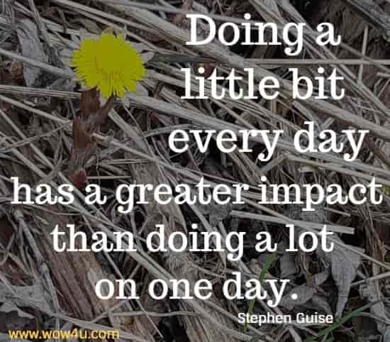 Doing a little bit every day has a greater impact than doing a lot on one day.
 Stephen Guise