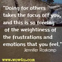 Doing for others takes the focus off you, and this is so freeing of the weightiness of the frustrations and emotions that you feel. Jennifer Roskamp