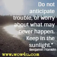 Do not anticipate trouble, or worry about what may never happen. Keep in the sunlight. Benjamin Franklin